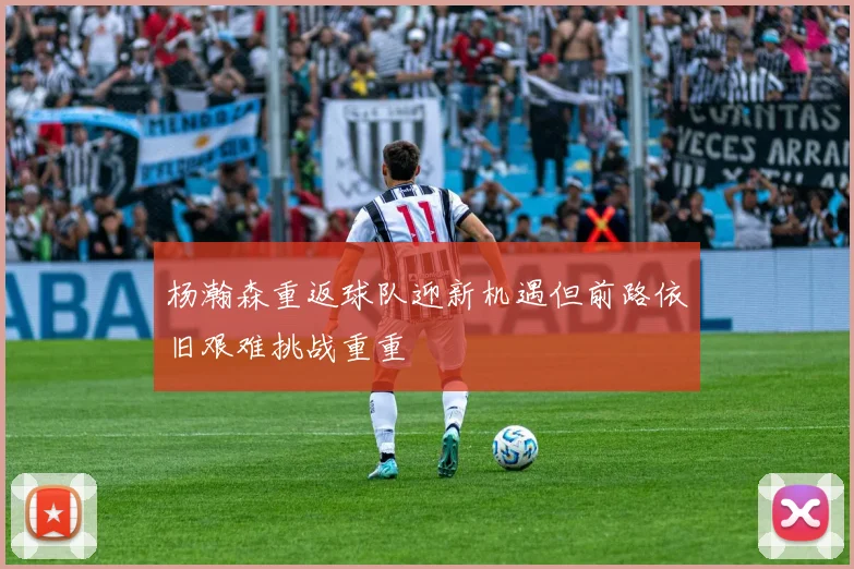 杨瀚森重返球队迎新机遇但前路依旧艰难挑战重重