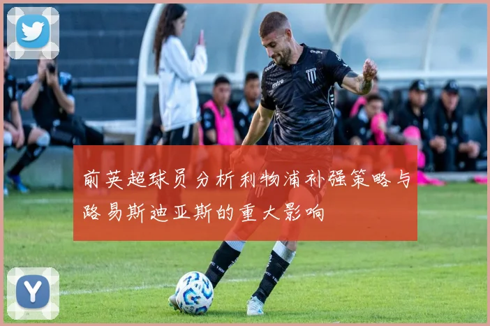 前英超球员分析利物浦补强策略与路易斯迪亚斯的重大影响