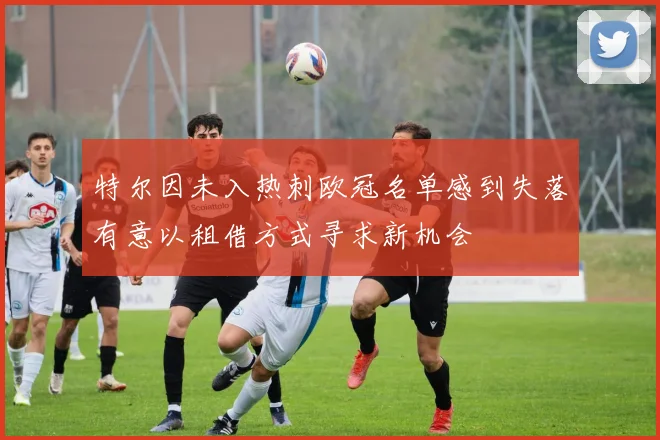 特尔因未入热刺欧冠名单感到失落有意以租借方式寻求新机会