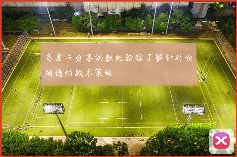 乌度卡分享执教经验称了解针对伦纳德的战术策略