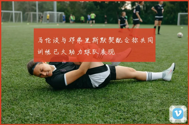 马伦谈与邓弗里斯默契配合称共同训练已久助力球队表现