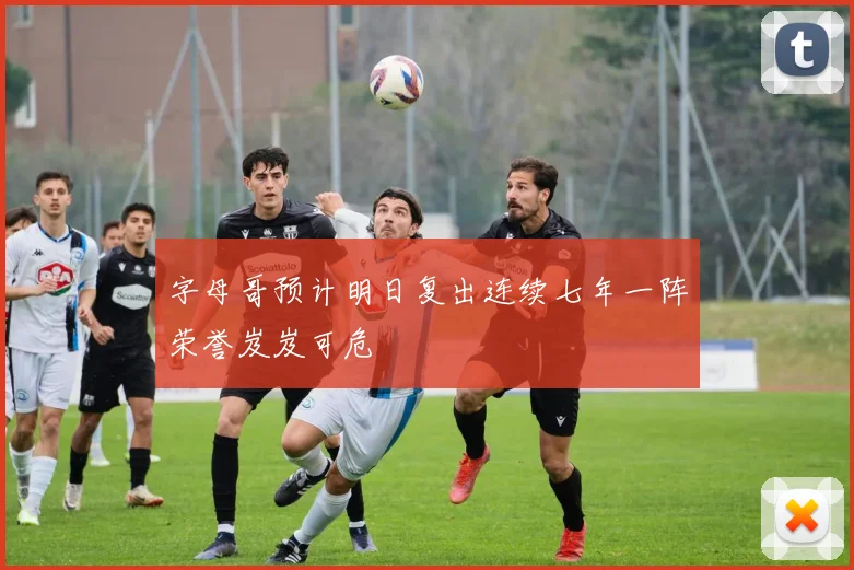 字母哥预计明日复出连续七年一阵荣誉岌岌可危