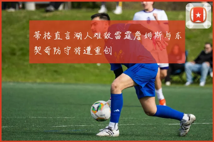 蒂格直言湖人难敌雷霆詹姆斯与东契奇防守将遭重创