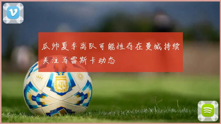 瓜帅夏季离队可能性存在曼城持续关注马雷斯卡动态