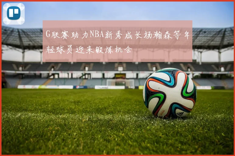 G联赛助力NBA新秀成长杨瀚森等年轻球员迎来锻炼机会