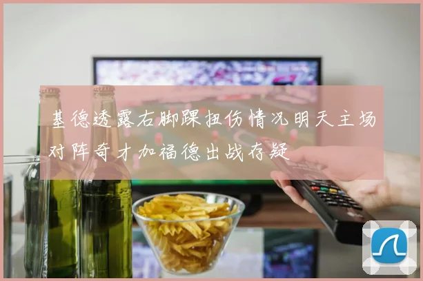 基德透露右脚踝扭伤情况明天主场对阵奇才加福德出战存疑
