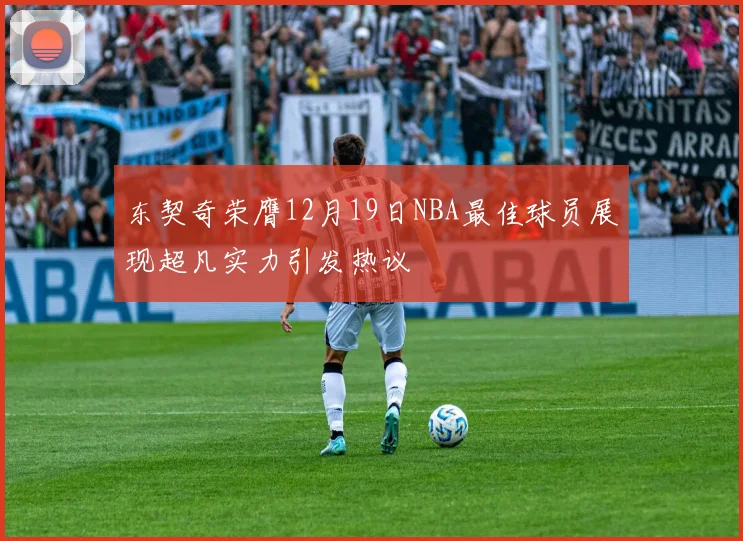 东契奇荣膺12月19日NBA最佳球员展现超凡实力引发热议