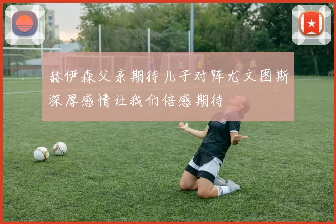 赫伊森父亲期待儿子对阵尤文图斯深厚感情让我们倍感期待