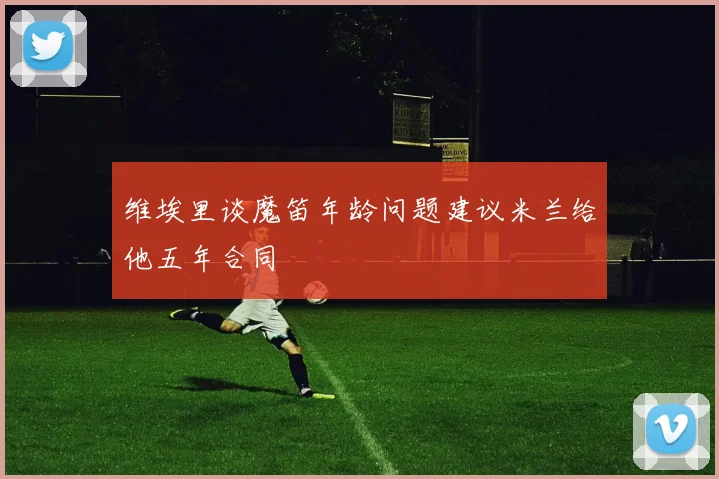 维埃里谈魔笛年龄问题建议米兰给他五年合同