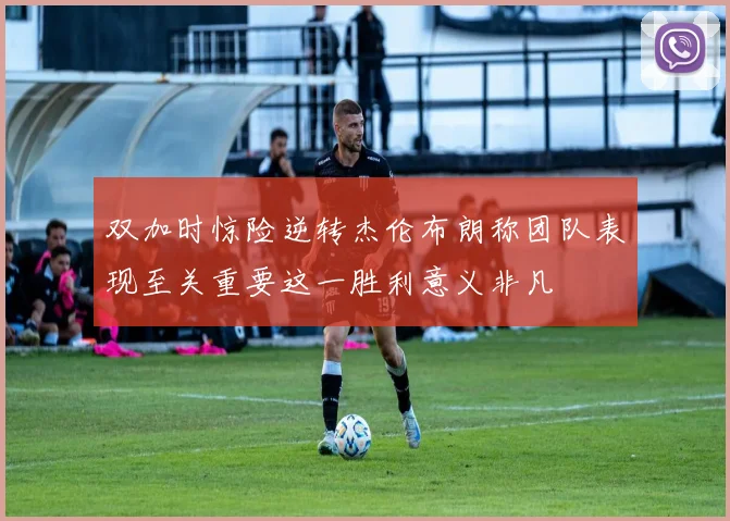 双加时惊险逆转杰伦布朗称团队表现至关重要这一胜利意义非凡