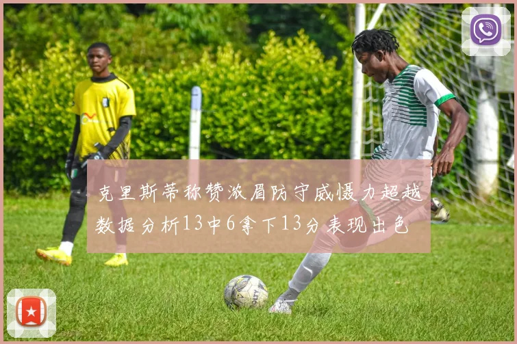 克里斯蒂称赞浓眉防守威慑力超越数据分析13中6拿下13分表现出色