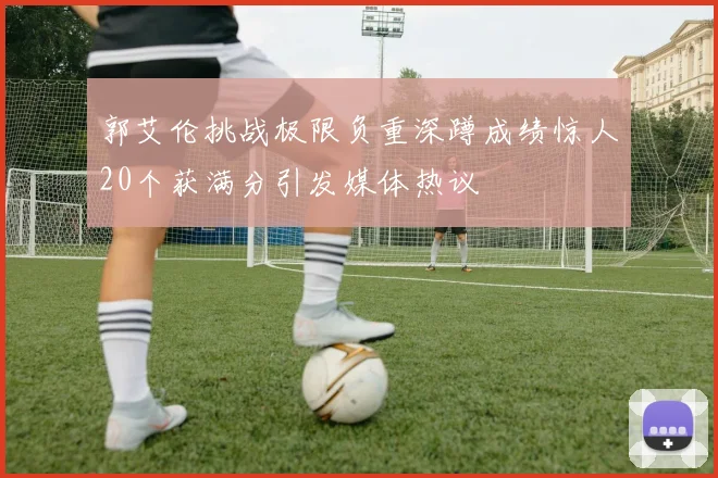 郭艾伦挑战极限负重深蹲成绩惊人20个获满分引发媒体热议
