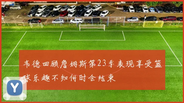 韦德回顾詹姆斯第23季表现享受篮球乐趣不知何时会结束
