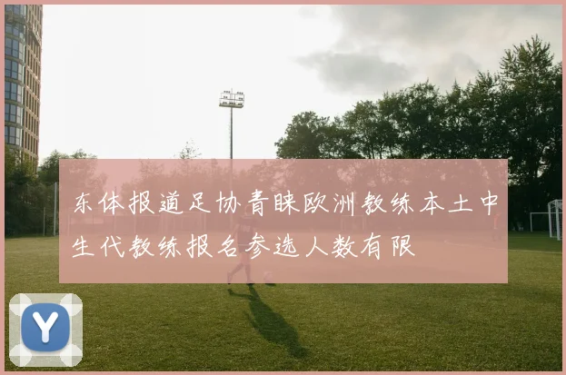 东体报道足协青睐欧洲教练本土中生代教练报名参选人数有限