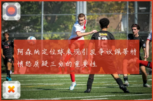 阿森纳定位球表现引发争议佩蒂特愤怒质疑三分的重要性