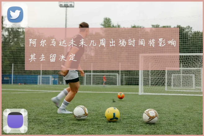阿尔马达未来几周出场时间将影响其去留决定